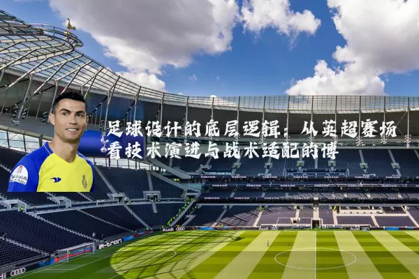足球设计的底层逻辑：从英超赛场看技术演进与战术适配的博弈