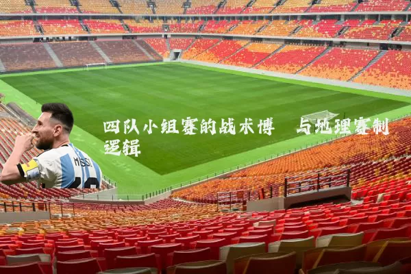 四队小组赛的战术博弈与地理赛制逻辑